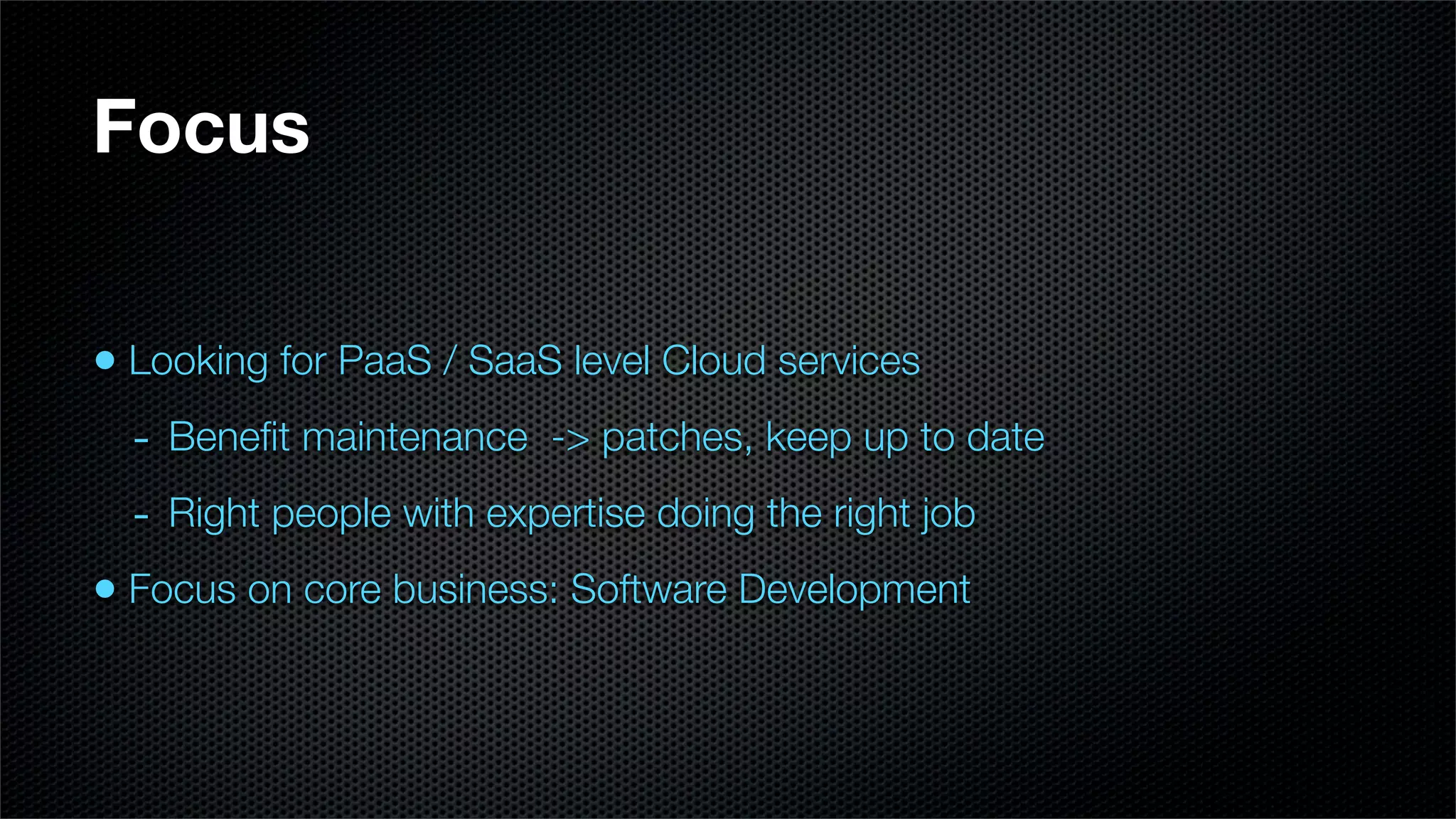 Focus


• Looking for PaaS / SaaS level Cloud services
  - Beneﬁt maintenance -> patches, keep up to date
  - Right people with expertise doing the right job
• Focus on core business: Software Development
 