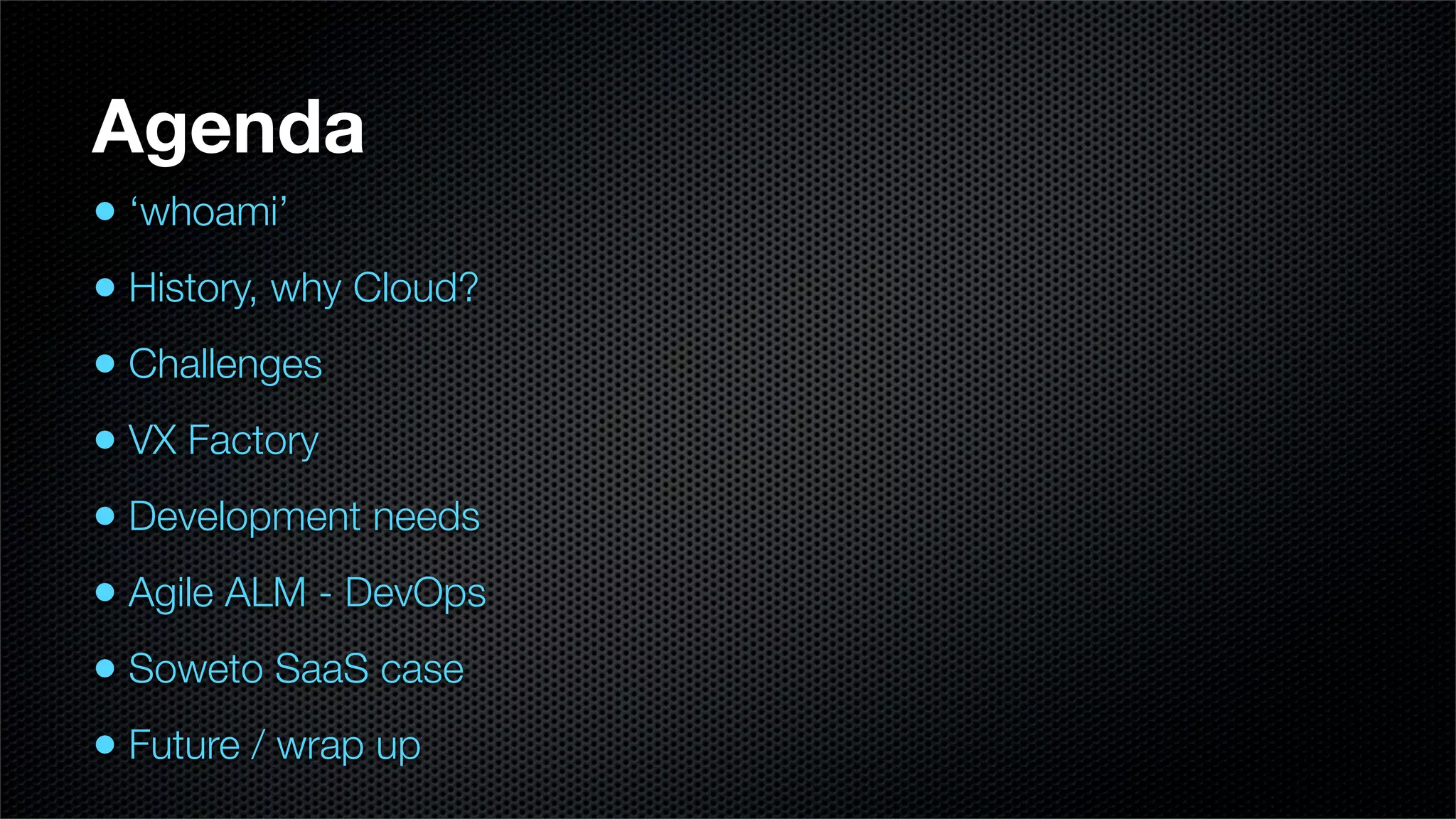 Agenda
• ‘whoami’
• History, why Cloud?
• Challenges
• VX Factory
• Development needs
• Agile ALM - DevOps
• Soweto SaaS case
• Future / wrap up
 