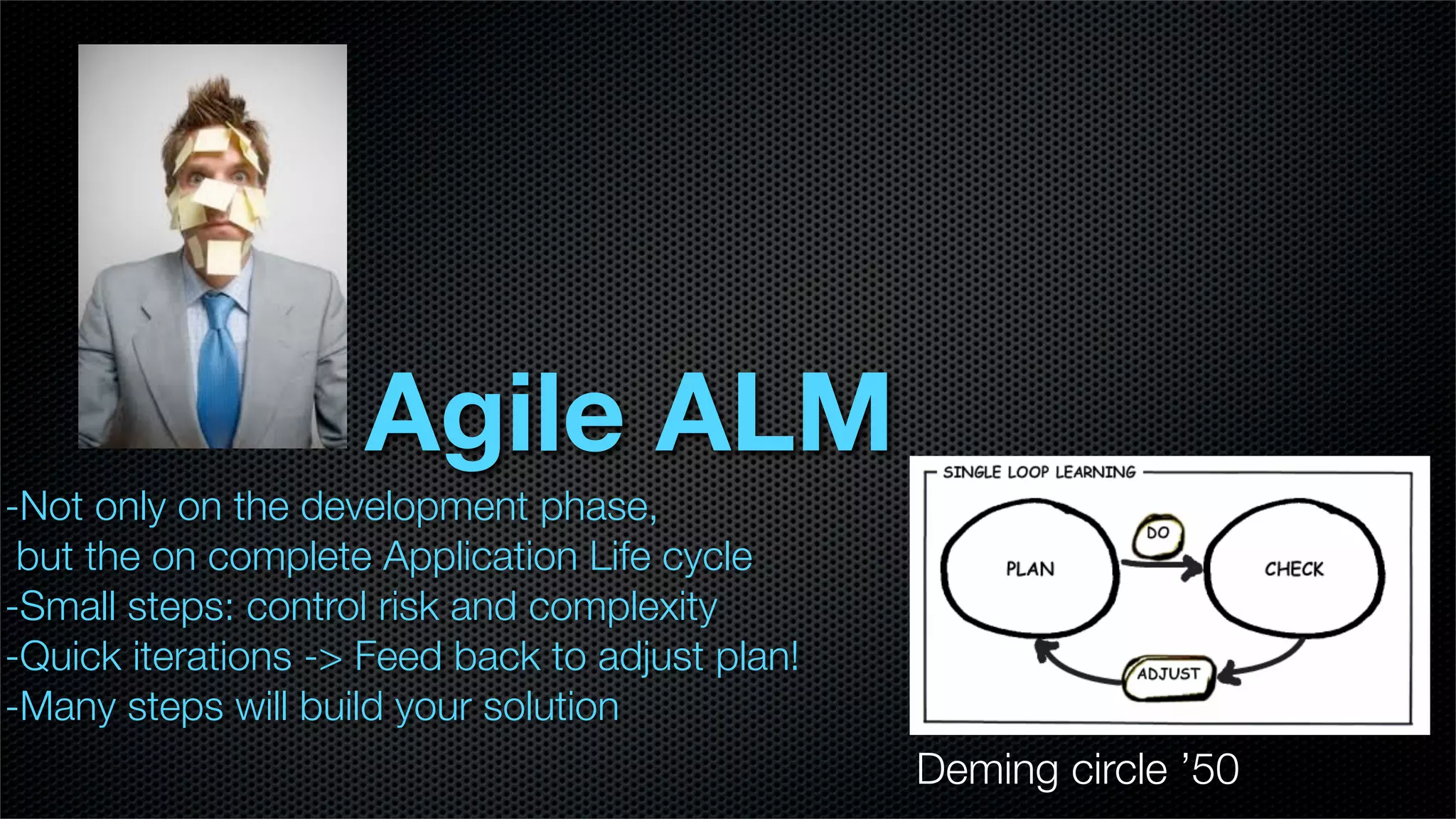 Agile ALM
-Not only on the development phase,
 but the on complete Application Life cycle
-Small steps: control risk and complexity
-Quick iterations -> Feed back to adjust plan!
-Many steps will build your solution
                                                 Deming circle ’50
 
