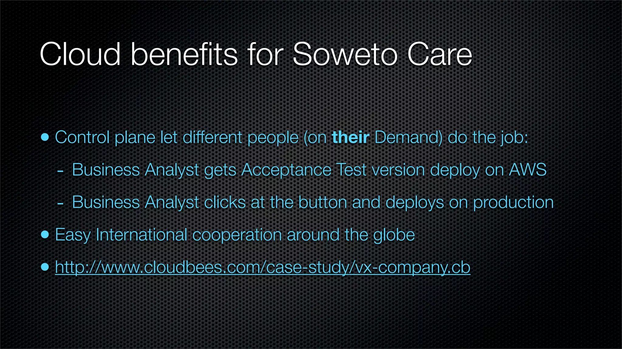 Cloud beneﬁts for Soweto Care

• Control plane let different people (on their Demand) do the job:
  - Business Analyst gets Acceptance Test version deploy on AWS
  - Business Analyst clicks at the button and deploys on production
• Easy International cooperation around the globe
• http://www.cloudbees.com/case-study/vx-company.cb
 
