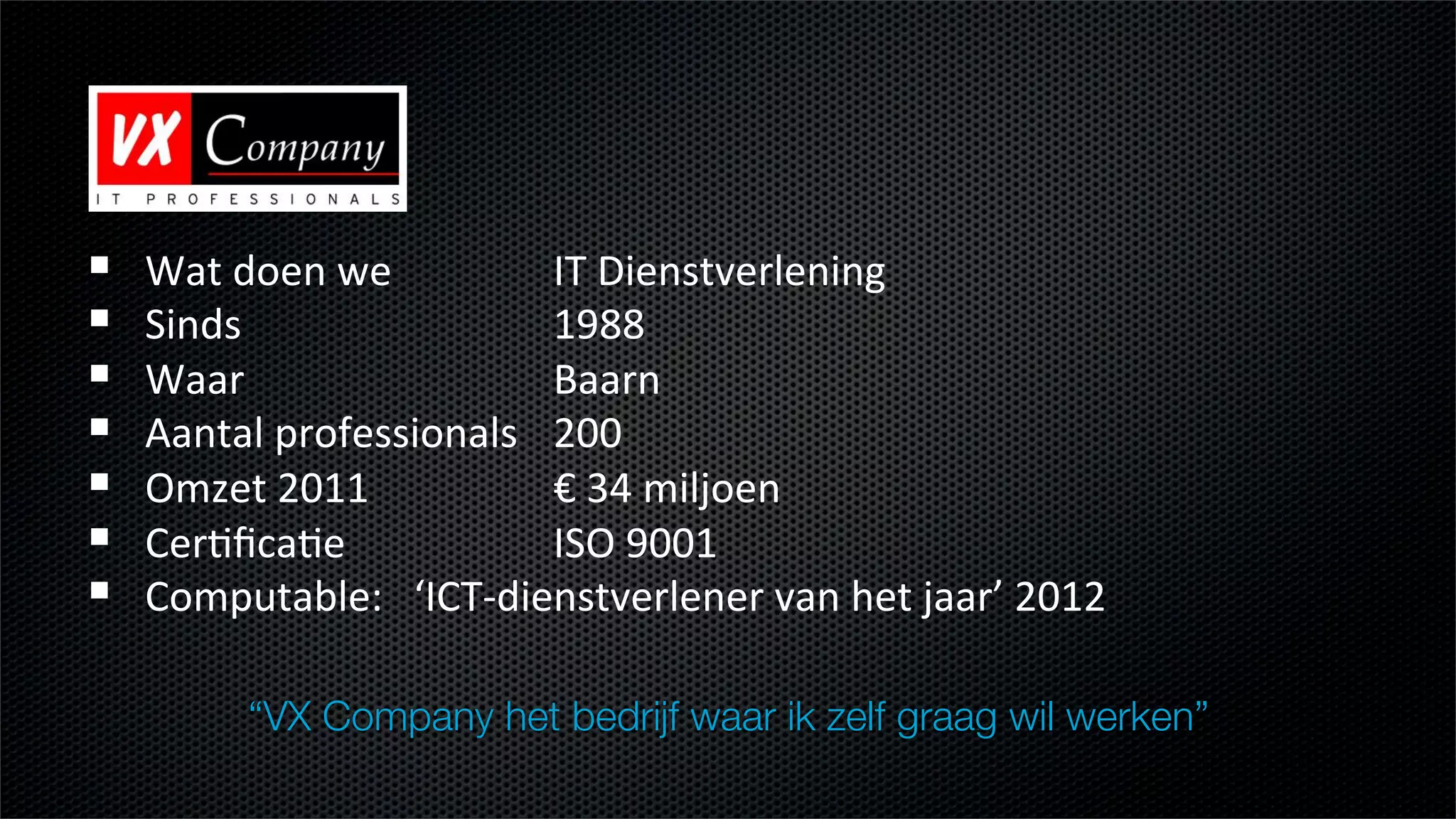 !    Wat$doen$we $         $IT$Dienstverlening$
!    Sinds    $     $      $1988$
!    Waar $         $      $Baarn$$
!    Aantal$professionals$ $200$
!    Omzet$2011 $          $€$34$miljoen$
!    CerEﬁcaEe      $      $ISO$9001$
!    Computable:$$$‘ICTLdienstverlener$van$het$jaar’$2012$
        $     $     $      $
          “VX Company het bedrijf waar ik zelf graag wil werken”
 