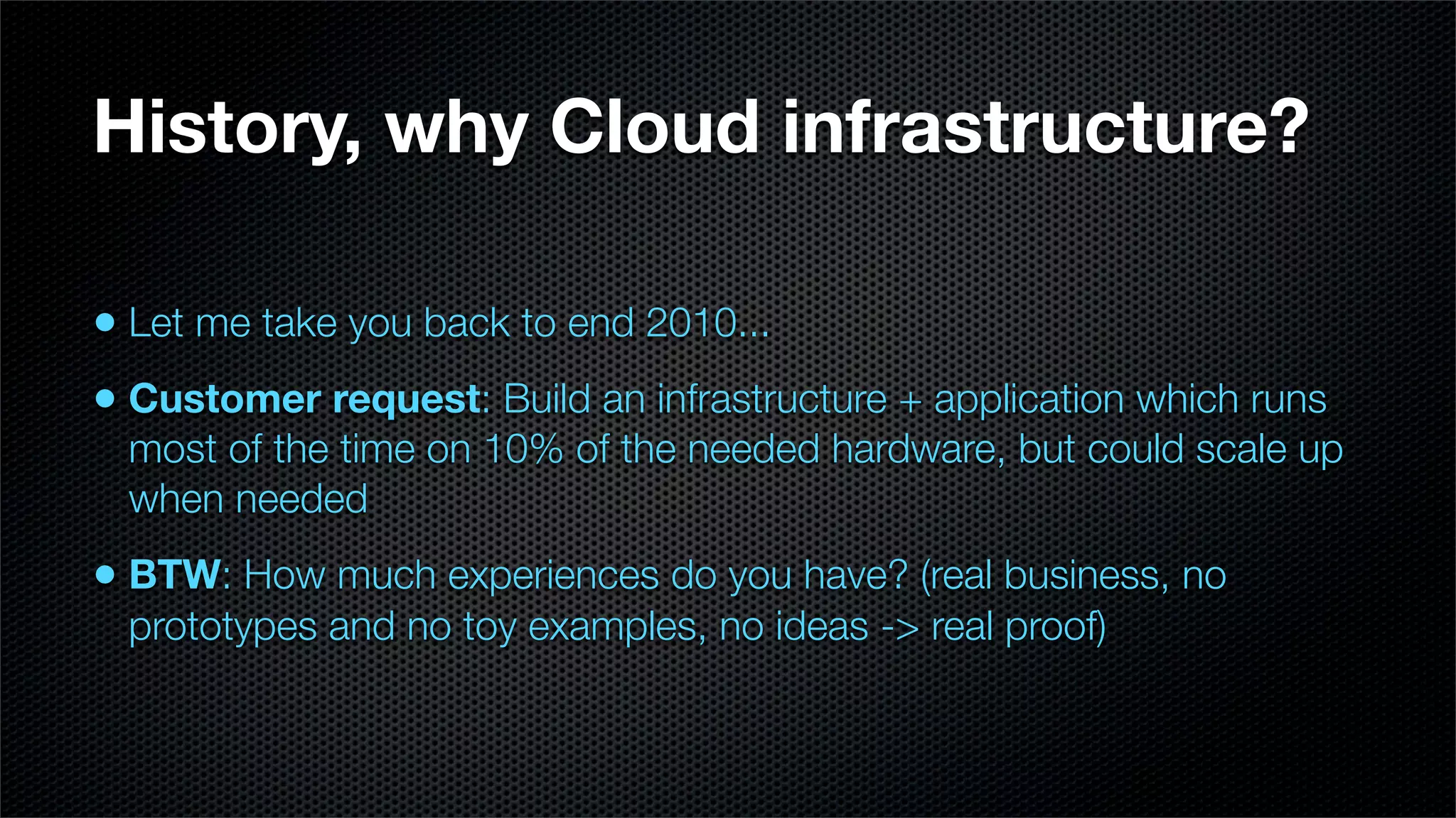 History, why Cloud infrastructure?

• Let me take you back to end 2010...
• Customer request: Build an infrastructure + application which runs
  most of the time on 10% of the needed hardware, but could scale up
  when needed
• BTW: How much experiences do you have? (real business, no
  prototypes and no toy examples, no ideas -> real proof)
 