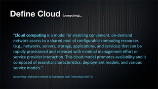 Deﬁne Cloud                                                             (computing)...




                   “Cloud	
  compu*ng	
  is	
  a	
  model	
  for	
  enabling	
  convenient,	
  on-­‐demand	
  
	
  	
  	
  	
  	
  

                   network	
  access	
  to	
  a	
  shared	
  pool	
  of	
  conﬁgurable	
  compu;ng	
  resources	
  
                   (e.g.,	
  networks,	
  servers,	
  storage,	
  applica;ons,	
  and	
  services)	
  that	
  can	
  be	
  
                   rapidly	
  provisioned	
  and	
  released	
  with	
  minimal	
  management	
  eﬀort	
  or	
  
                   service	
  provider	
  interac;on.	
  This	
  cloud	
  model	
  promotes	
  availability	
  and	
  is	
  
                   composed	
  of	
  essen;al	
  characteris;cs,	
  deployment	
  models,	
  and	
  various	
  
                   service	
  models.”
                 	
  (according:	
  Na-onal	
  Ins-tute	
  of	
  Standards	
  and	
  Technology	
  (NIST))
 