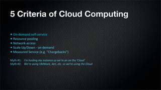 5 Criteria of Cloud Computing

•	
  On-­‐demand	
  self-­‐service
•	
  Resource	
  pooling
•	
  Network	
  access
•	
  Scale	
  Up/Down	
  -­‐	
  on	
  demand
•	
  Measured	
  Service	
  (e.g.	
  "Chargebacks")
Myth	
  #1:	
  	
  	
  	
  I'm	
  hos-ng	
  my	
  instance	
  so	
  we're	
  on	
  on	
  the	
  'Cloud’
Myth	
  #2:	
  	
  	
  	
  We're	
  using	
  VMWare,	
  Xen,	
  etc.	
  so	
  we're	
  using	
  the	
  Cloud
 