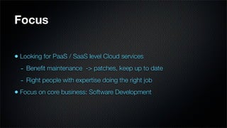 Focus


• Looking for PaaS / SaaS level Cloud services
  - Beneﬁt maintenance -> patches, keep up to date
  - Right people with expertise doing the right job
• Focus on core business: Software Development
 