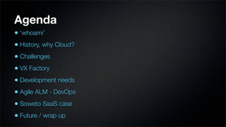Agenda
• ‘whoami’
• History, why Cloud?
• Challenges
• VX Factory
• Development needs
• Agile ALM - DevOps
• Soweto SaaS case
• Future / wrap up
 