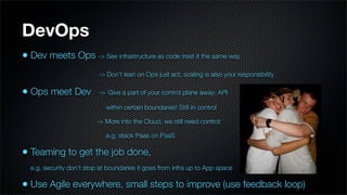 DevOps
• Dev meets Ops -> See infrastructure as code treat it the same way
                          -> Don’t lean on Ops just act, scaling is also your responsibility

• Ops meet Dev            -> Give a part of your control plane away: API

                             within certain boundaries! Still in control

                          -> More into the Cloud, we still need control:

                             e.g. stack Paas on PaaS

• Teaming to get the job done,
  e.g. security don’t stop at boundaries it goes from infra up to App space

• Use Agile everywhere, small steps to improve (use feedback loop)
 