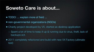 Soweto Care is about...
• TODO: ... explain more of ﬁeld ...
• non-governmental organizations (NGOs)
• Charity project developed by VX, started as desktop application
  - Spent a lot of time to keep it up & running due to virus, theft, lack of
    backups ect.
• 2011 completely refactored and build with new VX Factory (ultimate
  test)
 