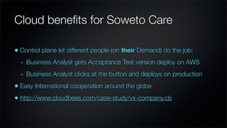 Cloud beneﬁts for Soweto Care

• Control plane let different people (on their Demand) do the job:
  - Business Analyst gets Acceptance Test version deploy on AWS
  - Business Analyst clicks at the button and deploys on production
• Easy International cooperation around the globe
• http://www.cloudbees.com/case-study/vx-company.cb
 