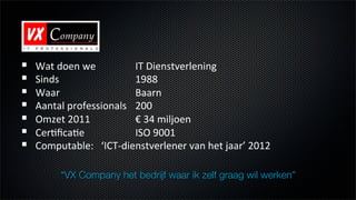 !    Wat$doen$we $         $IT$Dienstverlening$
!    Sinds    $     $      $1988$
!    Waar $         $      $Baarn$$
!    Aantal$professionals$ $200$
!    Omzet$2011 $          $€$34$miljoen$
!    CerEﬁcaEe      $      $ISO$9001$
!    Computable:$$$‘ICTLdienstverlener$van$het$jaar’$2012$
        $     $     $      $
          “VX Company het bedrijf waar ik zelf graag wil werken”
 