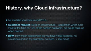 History, why Cloud infrastructure?

• Let me take you back to end 2010...
• Customer request: Build an infrastructure + application which runs
  most of the time on 10% of the needed hardware, but could scale up
  when needed
• BTW: How much experiences do you have? (real business, no
  prototypes and no toy examples, no ideas -> real proof)
 
