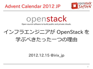 Advent Calendar 2012 JP

           openstack
      Open source software to build public and private clouds.



インフラエンジニアが OpenStack を
  学ぶべきたった一つの理由

             2012.12.15 @irix_jp

                                                                 1
 