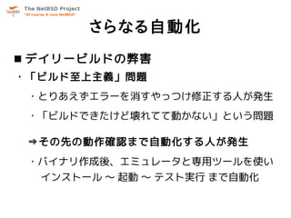 さらなる自動化
 デイリービルドの弊害
・「ビルド至上主義」問題
 ・とりあえずエラーを消すやっつけ修正する人が発生
 ・「ビルドできたけど壊れてて動かない」という問題

 ⇒その先の動作確認まで自動化する人が発生
 ・バイナリ作成後、エミュレータと専用ツールを使い
  インストール ～ 起動 ～ テスト実行 まで自動化
 