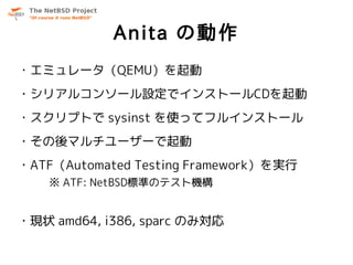 Anita の動作
・エミュレータ（QEMU）を起動
・シリアルコンソール設定でインストールCDを起動
・スクリプトで sysinst を使ってフルインストール
・その後マルチユーザーで起動
・ATF（Automated Testing Framework）を実行
    ※ ATF: NetBSD標準のテスト機構


・現状 amd64, i386, sparc のみ対応
 