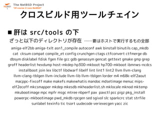 クロスビルド用ツールチェイン
 肝は src/tools の下
ざっと以下のディレクトリが存在 ……要はホストで実行するもの全部
 amiga-elf2bb amiga-txlt asn1_compile autoconf awk binstall binutils cap_mkdb
  cat cksum compat compile_et config crunchgen ctags ctfconvert ctfmerge db
 dbsym disklabel fdisk fgen file gcc gdb genassym gencat gettext gmake gmp grep
groff headerlist hexdump host-mkdep hp300-mkboot hp700-mkboot ibmnws-ncdcs
     installboot join lex libctf libdwarf libelf lint lint1 lint2 llvm llvm-clang
  llvm-clang-tblgen llvm-include llvm-lib llvm-tblgen lorder m4 m68k-elf2aout
    macppc-fixcoff make makefs makewhatis mandoc mdsetimage menuc mips-
  elf2ecoff mkcsmapper mkdep mkesdb mkheaderlist.sh mklocale mknod mktemp
   mkubootimage mpc mpfr msgc mtree nbperf pax paxctl pcc pigz pkg_install
   powerpc-mkbootimage pwd_mkdb rpcgen sed sgivol slc sparkcrc stat strfile
             sunlabel texinfo tic tsort uudecode veriexecgen yacc zic
 