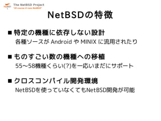 NetBSDの特徴
 特定の機種に依存しない設計
 各種ソースが Android や MINIX に流用されたり

 ものすごい数の機種への移植
 55～58機種くらい(?)を一応いまだにサポート

 クロスコンパイル開発環境
 NetBSDを使っていなくてもNetBSD開発が可能
 