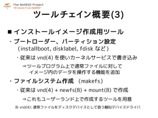 ツールチェイン概要(3)
 インストールイメージ作成用ツール
・ブートローダー、パーティション設定
 （installboot, disklabel, fdisk など）
  ・従来は vnd(4) を使いカーネルサービスで書き込み
    ⇒ツールプログラム上で通常ファイルに対して
     イメージ内のデータを操作する機能を追加
・ファイルシステム作成 （makefs）
  ・従来は vnd(4) + newfs(8) + mount(8) で作成
    ⇒これもユーザーランド上で作成するツールを用意
  ※ vnd(4): 通常ファイルをディスクデバイスとして扱う擬似デバイスドライバ
 