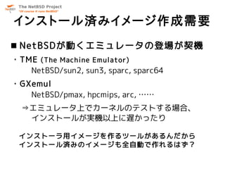 インストール済みイメージ作成需要
 NetBSDが動くエミュレータの登場が契機
・TME (The Machine Emulator)
   NetBSD/sun2, sun3, sparc, sparc64
・GXemul
   NetBSD/pmax, hpcmips, arc, ……
  ⇒エミュレータ上でカーネルのテストする場合、
   インストールが実機以上に遅かったり

 インストーラ用イメージを作るツールがあるんだから
 インストール済みのイメージも全自動で作れるはず？
 