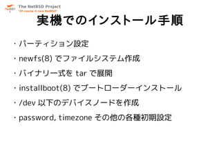 実機でのインストール手順
・パーティション設定
・newfs(8) でファイルシステム作成
・バイナリ一式を tar で展開
・installboot(8) でブートローダーインストール
・/dev 以下のデバイスノードを作成
・password, timezone その他の各種初期設定
 