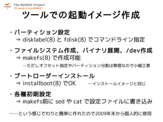 ツールでの起動イメージ作成
・パーティション設定
 ⇒ disklabel(8) と fdisk(8) でコマンドライン指定
・ファイルシステム作成、バイナリ展開、/dev作成
 ⇒ makefs(8) で作成可能
   …ただしオフセット指定やパーティション分割は無理なので小細工要

・ブートローダーインストール
 ⇒ installboot(8) でOK …インストールイメージと同じ

・各種初期設定
 ⇒ makefs前に sed や cat で設定ファイルに書き込み

……という感じでわりと簡単に作れたので2009年末から個人的に使用
 