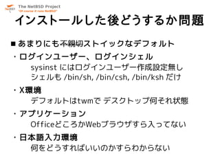 インストールした後どうするか問題
 あまりにも不親切ストイックなデフォルト
・ログインユーザー、ログインシェル
  sysinst にはログインユーザー作成設定無し
  シェルも /bin/sh, /bin/csh, /bin/ksh だけ
・X環境
   デフォルトはtwmで デスクトップ何それ状態
・アプリケーション
  OfficeどころかWebブラウザすら入ってない
・日本語入力環境
  何をどうすればいいのかすらわからない
 