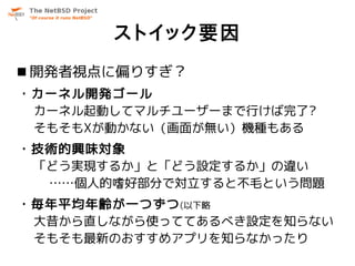 ストイック要因
 開発者視点に偏りすぎ？
・カーネル開発ゴール
 カーネル起動してマルチユーザーまで行けば完了?
 そもそもXが動かない（画面が無い）機種もある
・技術的興味対象
 「どう実現するか」と「どう設定するか」の違い
  ……個人的嗜好部分で対立すると不毛という問題
・毎年平均年齢が一つずつ (以下略
 大昔から直しながら使っててあるべき設定を知らない
 そもそも最新のおすすめアプリを知らなかったり
 