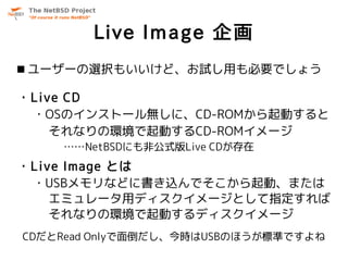 Live Image 企画
 ユーザーの選択もいいけど、お試し用も必要でしょう

・Live CD
 ・OSのインストール無しに、CD-ROMから起動すると
    それなりの環境で起動するCD-ROMイメージ
    ……NetBSDにも非公式版Live CDが存在
・Live Image とは
 ・USBメモリなどに書き込んでそこから起動、または
    エミュレータ用ディスクイメージとして指定すれば
    それなりの環境で起動するディスクイメージ
CDだとRead Onlyで面倒だし、今時はUSBのほうが標準ですよね
 