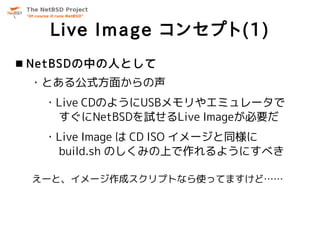 Live Image コンセプト(1)
 NetBSDの中の人として
 ・とある公式方面からの声
   ・Live CDのようにUSBメモリやエミュレータで
    すぐにNetBSDを試せるLive Imageが必要だ
   ・Live Image は CD ISO イメージと同様に
    build.sh のしくみの上で作れるようにすべき

 えーと、イメージ作成スクリプトなら使ってますけど……
 