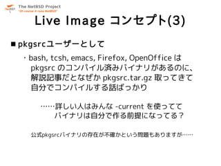 Live Image コンセプト(3)
 pkgsrcユーザーとして
 ・bash, tcsh, emacs, Firefox, OpenOffice は
  pkgsrc のコンパイル済みバイナリがあるのに、
  解説記事だとなぜか pkgsrc.tar.gz 取ってきて
  自分でコンパイルする話ばっかり

     ……詳しい人はみんな -current を使ってて
       バイナリは自分で作る前提になってる？

   公式pkgsrcバイナリの存在が不確かという問題もありますが……
 