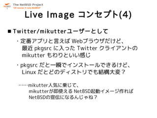 Live Image コンセプト(4)
 Twitter/mikutterユーザーとして
 ・定番アプリと言えば Webブラウザだけど、
  最近 pkgsrc に入った Twitter クライアントの
  mikutter もわりといい感じ
 ・pkgsrc だと一瞬でインストールできるけど、
  Linux だとどのディストリでも結構大変？

  ……mikutter人気に乗じて、
    mikutterが即使える NetBSD起動イメージ作れば
    NetBSDの宣伝になるんじゃね？
 