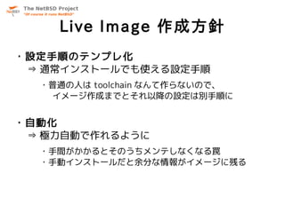 Live Image 作成方針
・設定手順のテンプレ化
 ⇒ 通常インストールでも使える設定手順
  ・普通の人は toolchain なんて作らないので、
   イメージ作成までとそれ以降の設定は別手順に


・自動化
 ⇒ 極力自動で作れるように
  ・手間がかかるとそのうちメンテしなくなる罠
  ・手動インストールだと余分な情報がイメージに残る
 