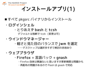 インストールアプリ(1)
 すべて pkgsrc バイナリからインストール
・ログインシェル
  ・とりあえず bash と tcsh
     デフォルトは独断で tcsh （変更は可）

・ウインドウマネージャー
  ・軽さと見た目のバランスで jwm を選定
     ……デスクトップは選択多すぎて検討の余地あり

・ウェブブラウザ
  ・Firefox + 言語パック + gnash
     ・Firefox 自体は異論ないと思いますが更新頻度は問題かも
     ・再配布の問題があるので Flash は gnash で対応
 