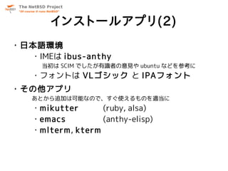 インストールアプリ(2)
・日本語環境
  ・IMEは ibus-anthy
     当初は SCIM でしたが有識者の意見や ubuntu などを参考に
   ・フォントは VLゴシック と IPAフォント
・その他アプリ
   あとから追加は可能なので、すぐ使えるものを適当に
   ・mikutter      (ruby, alsa)
   ・emacs         (anthy-elisp)
   ・mlterm, kterm
 
