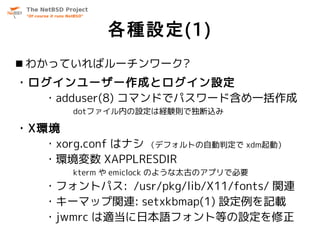 各種設定(1)
 わかっていればルーチンワーク?
・ログインユーザー作成とログイン設定
  ・adduser(8) コマンドでパスワード含め一括作成
       dotファイル内の設定は経験則で独断込み

・X環境
   ・xorg.conf はナシ （デフォルトの自動判定で xdm起動）
   ・環境変数 XAPPLRESDIR
       kterm や emiclock のような太古のアプリで必要
   ・フォントパス: /usr/pkg/lib/X11/fonts/ 関連
   ・キーマップ関連: setxkbmap(1) 設定例を記載
   ・jwmrc は適当に日本語フォント等の設定を修正
 
