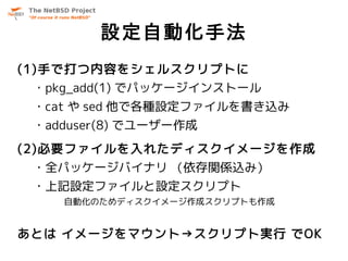 設定自動化手法
(1)手で打つ内容をシェルスクリプトに
 ・pkg_add(1) でパッケージインストール
 ・cat や sed 他で各種設定ファイルを書き込み
 ・adduser(8) でユーザー作成
(2)必要ファイルを入れたディスクイメージを作成
 ・全パッケージバイナリ （依存関係込み）
 ・上記設定ファイルと設定スクリプト
    自動化のためディスクイメージ作成スクリプトも作成


あとは イメージをマウント→スクリプト実行 でOK
 