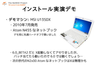 インストール実演デモ
・デモマシン: MSI U135DX
 ・2010年7月発売
 ・Atom N455 なネットブック
   デモ用に先週ハードオフで買いました




 ・6.0_BETA2 だと X起動しなくてアセりましたが、
   パッチ当てたら動いたので 6.0 では動くでしょう…
 ・次の世代のN2x00 Atom なネットブックはXは無理かも
 