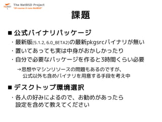 課題
 公式バイナリパッケージ
・最新版(5.1.2, 6.0_BETA2)の最新pkgsrcバイナリが無い
・置いてあっても実は中身がおかしかったり
・自分で必要なパッケージを作ると3時間くらい必要
 →思想やマシンリソースの問題もあるのですが、
  公式以外も含めバイナリを用意する手段を考え中

 デスクトップ環境選択
・各人の好みによるので、お勧めがあったら
 設定を含めて教えてください
 