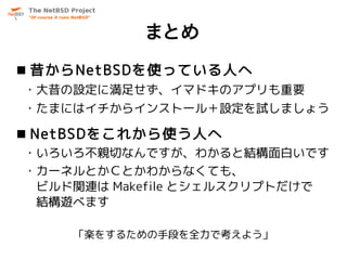 まとめ
 昔からNetBSDを使っている人へ
・大昔の設定に満足せず、イマドキのアプリも重要
・たまにはイチからインストール＋設定を試しましょう

 NetBSDをこれから使う人へ
・いろいろ不親切なんですが、わかると結構面白いです
・カーネルとかＣとかわからなくても、
 ビルド関連は Makefile とシェルスクリプトだけで
 結構遊べます

    「楽をするための手段を全力で考えよう」
 