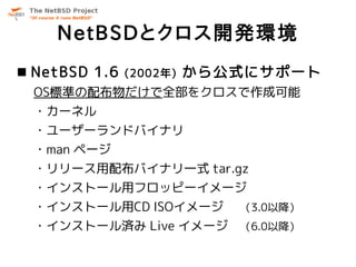 NetBSDとクロス開発環境
 NetBSD 1.6   (2002年)   から公式にサポート
 OS標準の配布物だけで全部をクロスで作成可能
 ・カーネル
 ・ユーザーランドバイナリ
 ・man ページ
 ・リリース用配布バイナリ一式 tar.gz
 ・インストール用フロッピーイメージ
 ・インストール用CD ISOイメージ         （3.0以降）
 ・インストール済み Live イメージ （6.0以降）
 