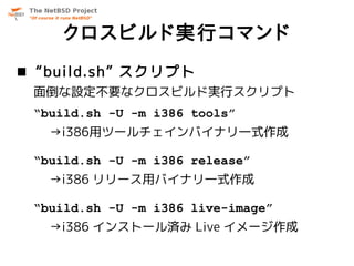 クロスビルド実行コマンド
 “build.sh” スクリプト
 面倒な設定不要なクロスビルド実行スクリプト
 “build.sh -U -m i386 tools”
   →i386用ツールチェインバイナリ一式作成

 “build.sh -U -m i386 release”
   →i386 リリース用バイナリ一式作成

 “build.sh -U -m i386 live-image”
   →i386 インストール済み Live イメージ作成
 