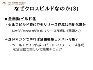 なぜクロスビルドなのか(3)
 全自動ビルド化
・セルフビルド時代でもリリース作成は自動化済み
 ・NetBSD/news68k のリリース作成に1週間とか

⇒速いマシンでやれば全機種毎日テスト可能?
 ・ツールチェイン作成～ビルド～リリース一式作成
  を全自動で実行して結果チェック
 