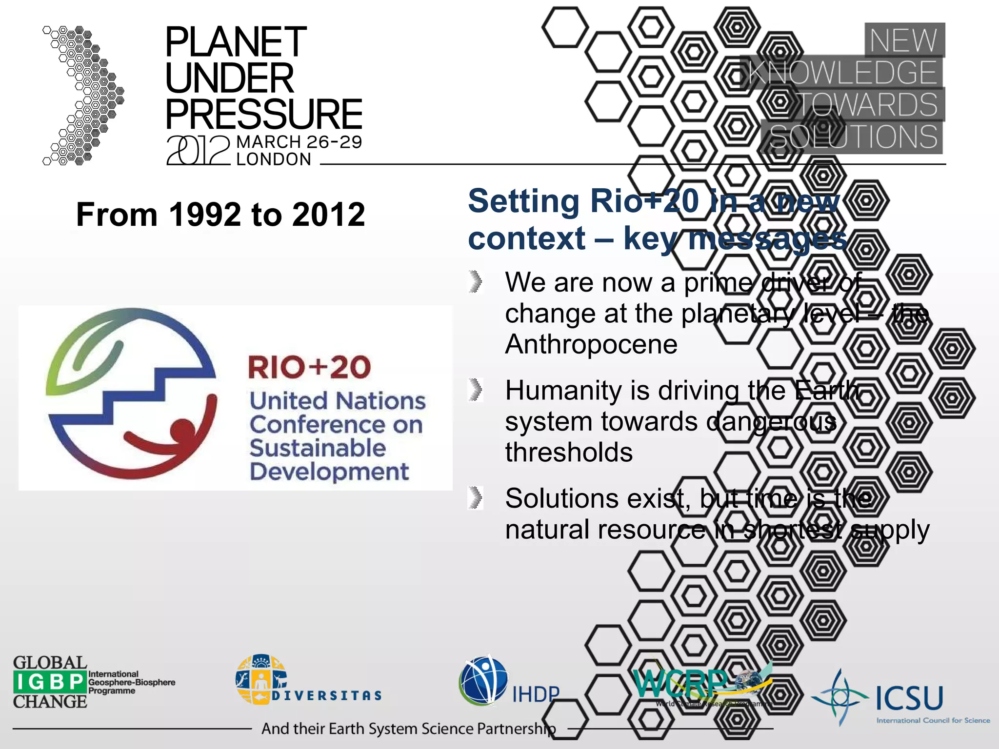 From 1992 to 2012 Setting Rio+20 in a new context – key messages We are now a prime driver of change at the planetary level – the Anthropocene Humanity is driving the Earth system towards dangerous thresholds Solutions exist, but time is the natural resource in shortest supply 
