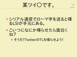 某ツイ○です。

シリアル通信でローマ字を送ると喋
るLSIが手元にある。
こいつになにか喋らせたら面白く
ね？
 そうだ！TwitterのTLを喋らせよう！
 