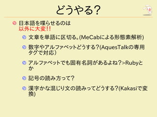 どうやる？
日本語を喋らせるのは
以外に大変！！
 文章を単語に区切る。(MeCabによる形態素解析)
 数字やアルファベットどうする？(AquesTalkの専用
 タグで対応）
 アルファベットでも固有名詞があるよね？>Rubyと
 か
 記号の読み方って？
 漢字かな混じり文の読みってどうする？(Kakasiで変
 換)
 