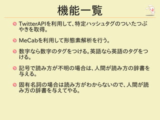 機能一覧
TwitterAPIを利用して、特定ハッシュタグのついたつぶ
やきを取得。
MeCabを利用して形態素解析を行う。
数字なら数字のタグをつける。英語なら英語のタグをつ
ける。
記号で読み方が不明の場合は、人間が読み方の辞書を
与える。
固有名詞の場合は読み方がわからないので、人間が読
み方の辞書を与えてやる。
 