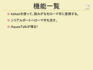 機能一覧
kakasiを使って、読みがなをローマ字に変換する。
シリアルポートへローマ字を流す。
AquesTalkが喋る！
 