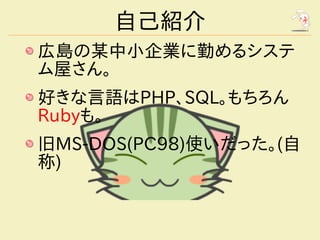 自己紹介
広島の某中小企業に勤めるシステ
ム屋さん。
好きな言語はPHP、SQL。もちろん
Rubyも。
旧MS-DOS(PC98)使いだった。(自
称)
 