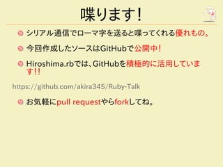 喋ります！
    シリアル通信でローマ字を送ると喋ってくれる優れもの。
    今回作成したソースはGitHubで公開中！
    Hiroshima.rbでは、GitHubを積極的に活用していま
    す！！
https://github.com/akira345/Ruby-Talk

    お気軽にpull requestやらforkしてね。
 