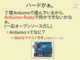 ハードかぁ。
丁度Arduinoで遊んでいるから、
Arduino+Rubyで何かできないかな
ぁ。
(一応オープンソースだし)
  Arduinoってなに？
   8bitなマイコンです。詳細はぐぐってね
 