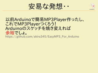 安易な発想・・
以前Arduinoで簡易MP3Player作ったし、
これでMP3Playerつくろう！
Arduinoのスケッチを焼き変えれば
余裕でしょ。
https://github.com/akira345/EasyMP3_For_Arduino
 